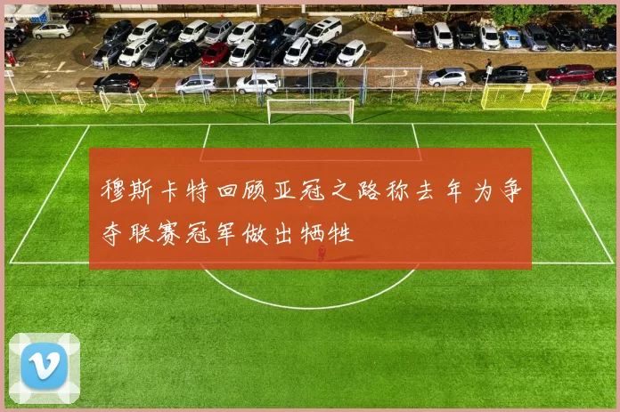 穆斯卡特回顾亚冠之路称去年为争夺联赛冠军做出牺牲