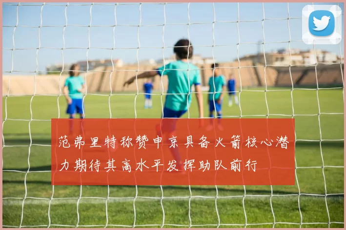 范弗里特称赞申京具备火箭核心潜力期待其高水平发挥助队前行